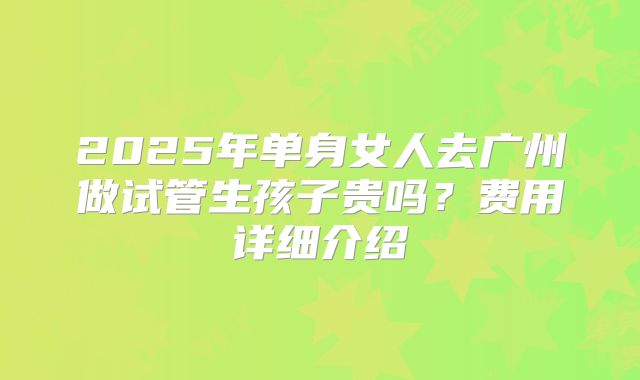 2025年单身女人去广州做试管生孩子贵吗？费用详细介绍