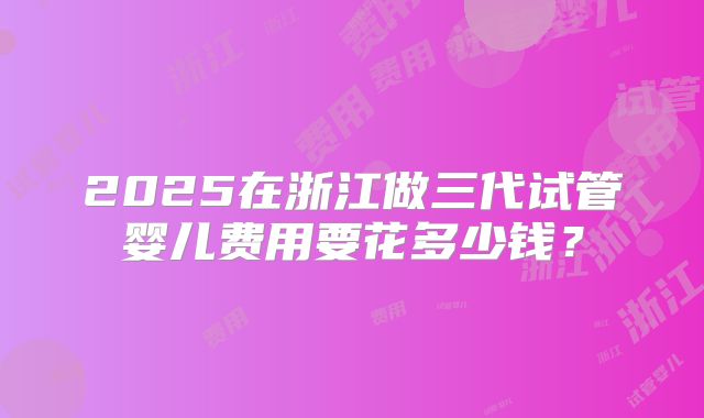 2025在浙江做三代试管婴儿费用要花多少钱?
