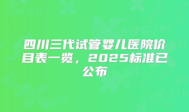 四川三代试管婴儿医院价目表一览,2025标准已公布