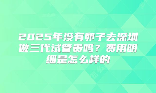 2025年没有卵子去深圳做三代试管贵吗?费用明细是怎么样的
