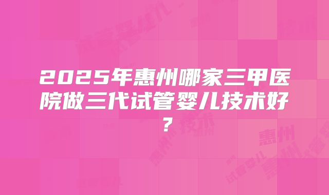 2025年惠州哪家三甲医院做三代试管婴儿技术好？