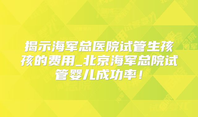 揭示海军总医院试管生孩孩的费用_北京海军总院试管婴儿成功率！