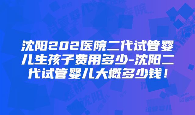 沈阳202医院二代试管婴儿生孩子费用多少-沈阳二代试管婴儿大概多少钱!