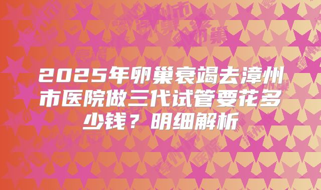 2025年卵巢衰竭去漳州市医院做三代试管要花多少钱？明细解析