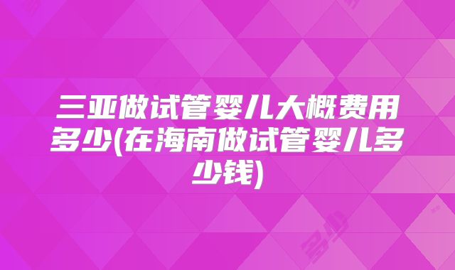 三亚做试管婴儿大概费用多少(在海南做试管婴儿多少钱)
