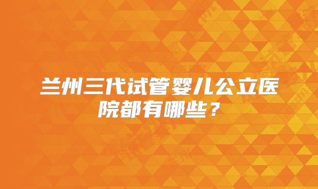 兰州三代试管婴儿公立医院都有哪些?