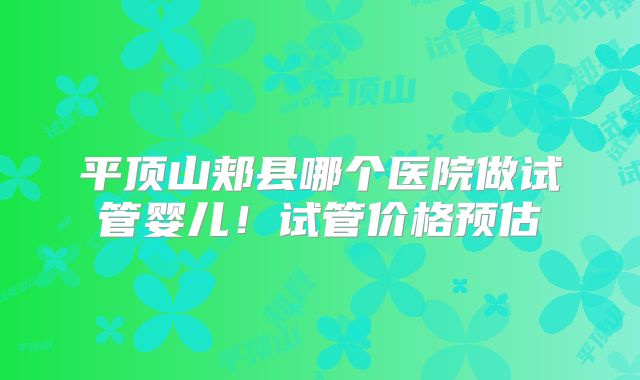 平顶山郏县哪个医院做试管婴儿！试管价格预估