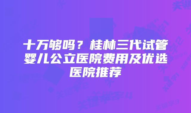 十万够吗?桂林三代试管婴儿公立医院费用及优选医院推荐