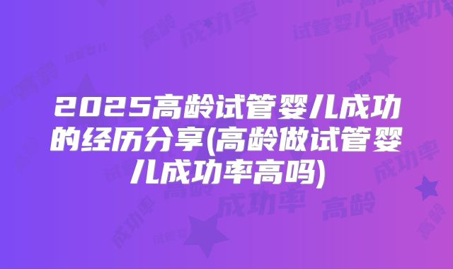2025高龄试管婴儿成功的经历分享(高龄做试管婴儿成功率高吗)
