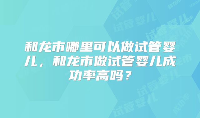 和龙市哪里可以做试管婴儿，和龙市做试管婴儿成功率高吗？