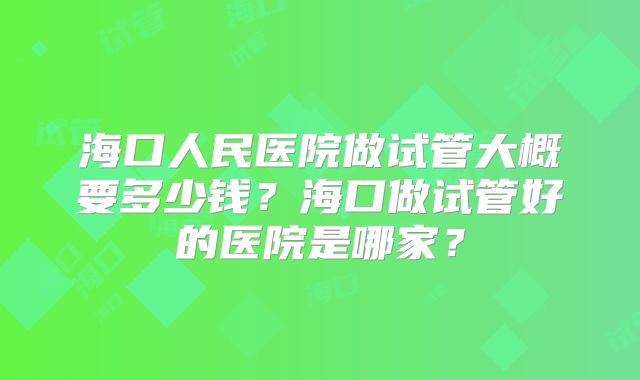 海口人民医院做试管大概要多少钱？海口做试管好的医院是哪家？