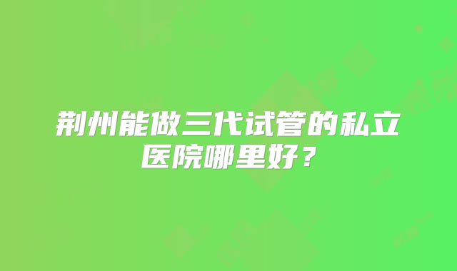 荆州能做三代试管的私立医院哪里好？