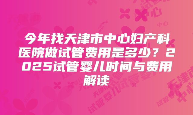 今年找天津市中心妇产科医院做试管费用是多少？2025试管婴儿时间与费用解读