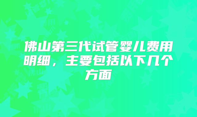 佛山第三代试管婴儿费用明细，主要包括以下几个方面