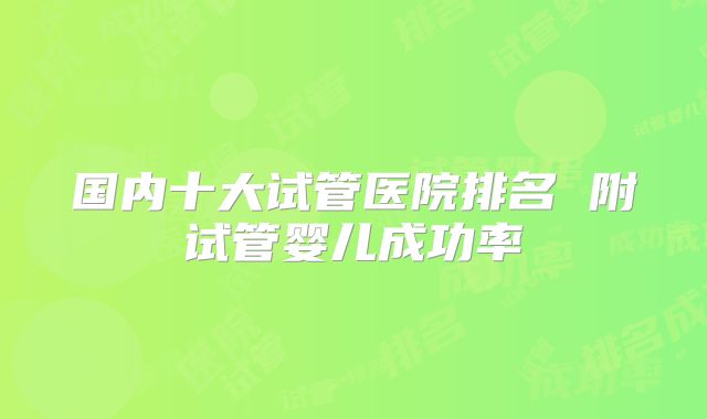 国内十大试管医院排名 附试管婴儿成功率