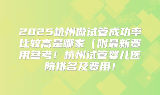 2025杭州做试管成功率比较高是哪家(附最新费用参考!杭州试管婴儿医院排名及费用!