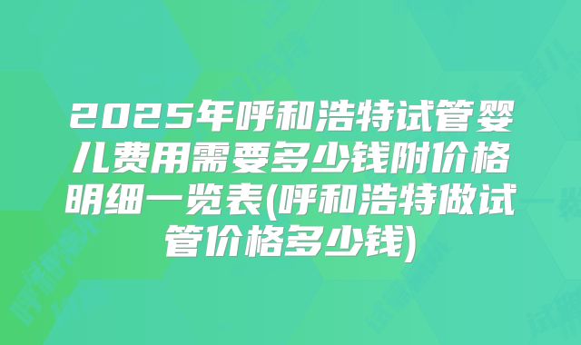 2025年呼和浩特试管婴儿费用需要多少钱附价格明细一览表(呼和浩特做试管价格多少钱)