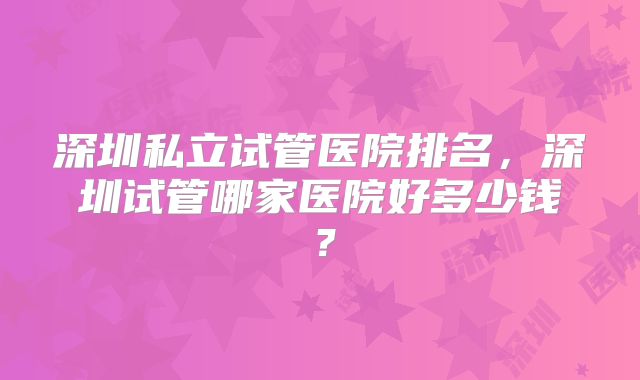 深圳私立试管医院排名，深圳试管哪家医院好多少钱？