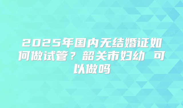 2025年国内无结婚证如何做试管？韶关市妇幼 可以做吗