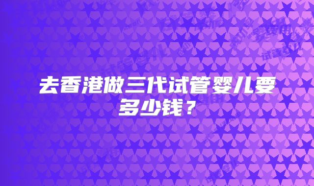 去香港做三代试管婴儿要多少钱？