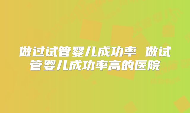 做过试管婴儿成功率 做试管婴儿成功率高的医院