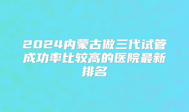 2024内蒙古做三代试管成功率比较高的医院最新排名