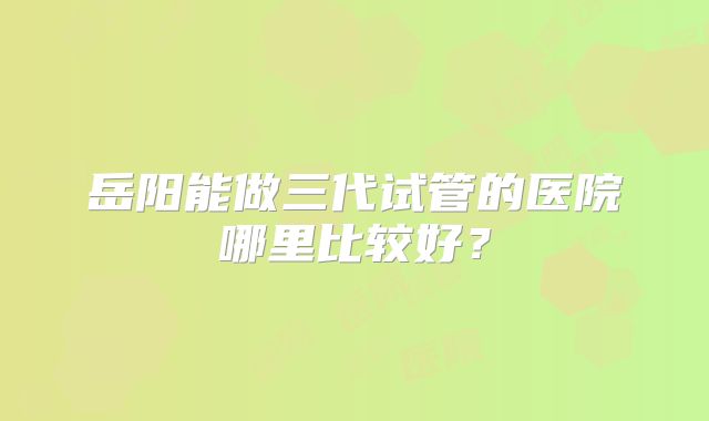 岳阳能做三代试管的医院哪里比较好？