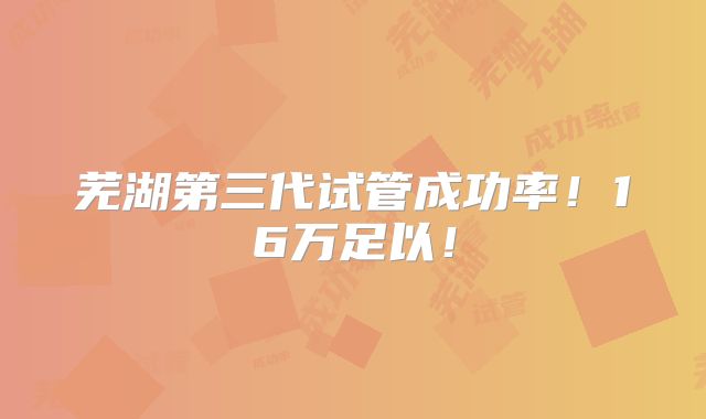 芜湖第三代试管成功率！16万足以！