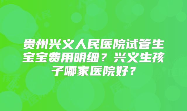 贵州兴义人民医院试管生宝宝费用明细？兴义生孩子哪家医院好？