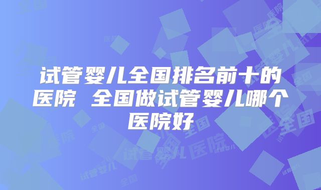 试管婴儿全国排名前十的医院 全国做试管婴儿哪个医院好