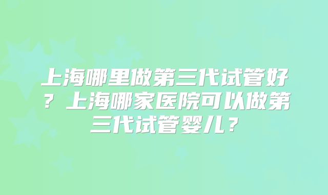 上海哪里做第三代试管好?上海哪家医院可以做第三代试管婴儿?
