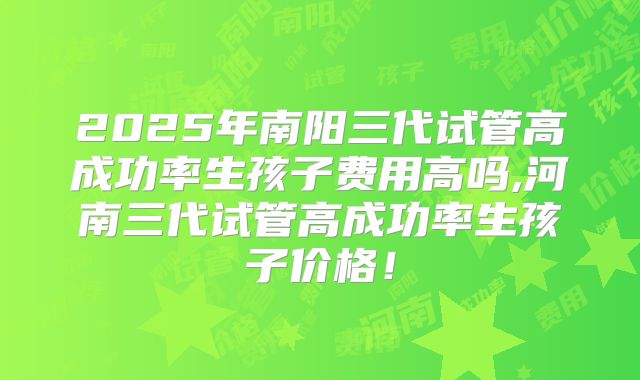 2025年南阳三代试管高成功率生孩子费用高吗,河南三代试管高成功率生孩子价格!