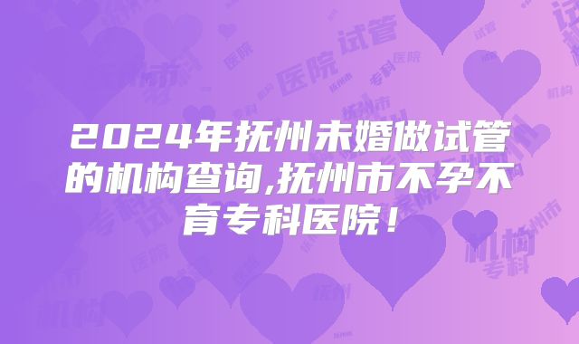 2024年抚州未婚做试管的机构查询,抚州市不孕不育专科医院!