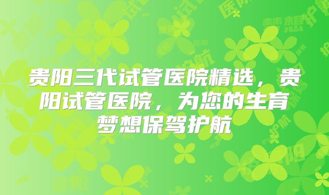 贵阳三代试管医院精选，贵阳试管医院，为您的生育梦想保驾护航