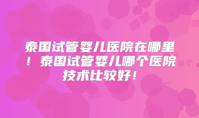 泰国试管婴儿医院在哪里！泰国试管婴儿哪个医院技术比较好！
