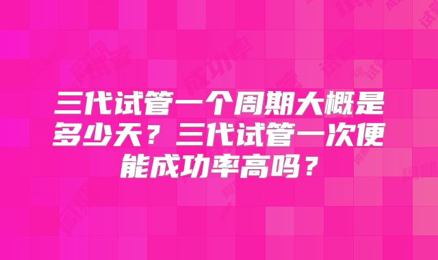 三代试管一个周期大概是多少天?三代试管一次便能成功率高吗?