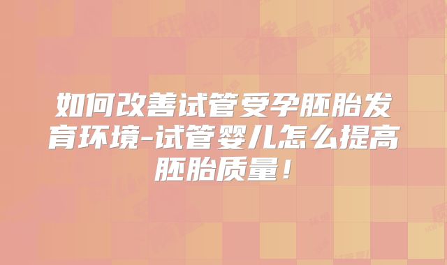 如何改善试管受孕胚胎发育环境-试管婴儿怎么提高胚胎质量!