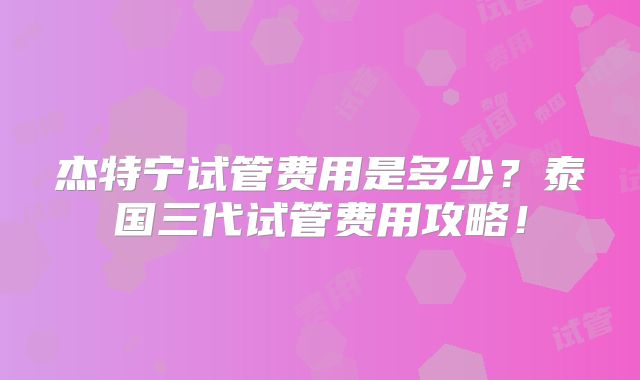 杰特宁试管费用是多少?泰国三代试管费用攻略!