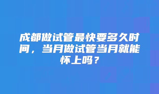 成都做试管最快要多久时间，当月做试管当月就能怀上吗？