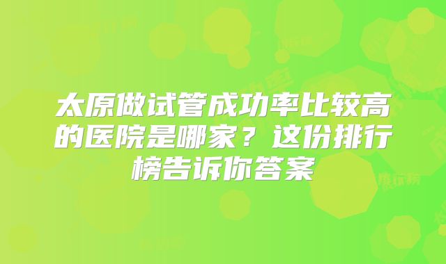 太原做试管成功率比较高的医院是哪家？这份排行榜告诉你答案