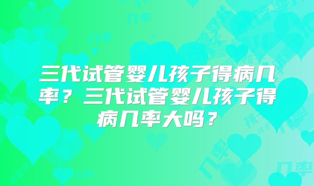 三代试管婴儿孩子得病几率?三代试管婴儿孩子得病几率大吗?