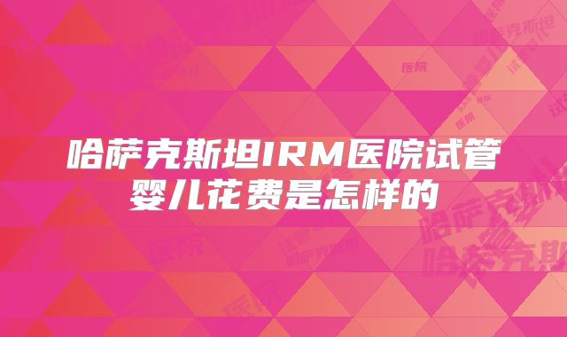 哈萨克斯坦IRM医院试管婴儿花费是怎样的