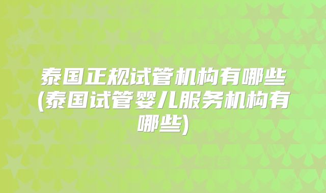 泰国正规试管机构有哪些(泰国试管婴儿服务机构有哪些)