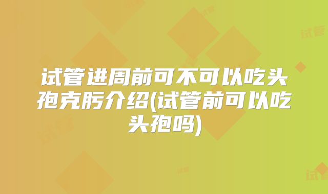 试管进周前可不可以吃头孢克肟介绍(试管前可以吃头孢吗)