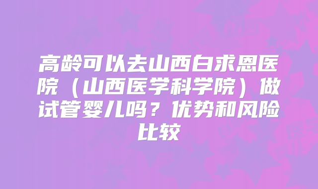 高龄可以去山西白求恩医院（山西医学科学院）做试管婴儿吗？优势和风险比较