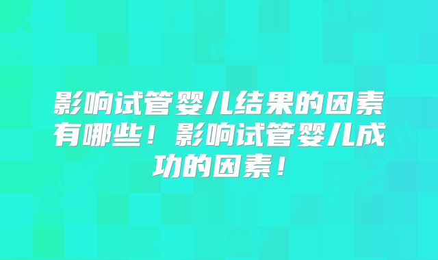 影响试管婴儿结果的因素有哪些！影响试管婴儿成功的因素！