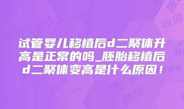 试管婴儿移植后d二聚体升高是正常的吗_胚胎移植后d二聚体变高是什么原因！
