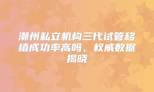 潮州私立机构三代试管移植成功率高吗，权威数据揭晓