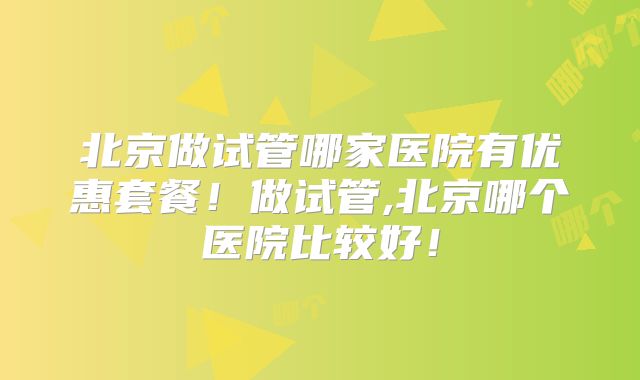 北京做试管哪家医院有优惠套餐!做试管,北京哪个医院比较好!