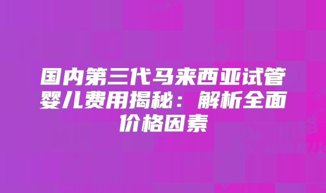 国内第三代马来西亚试管婴儿费用揭秘：解析全面价格因素